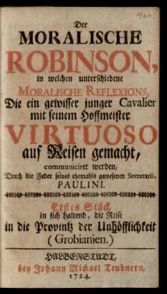 Der Moralische Robinson, in welchen unterschiedene Moralische Reflexions, Die ein gewisser junger Cavalier mit seinem Hoffmeister Virtuoso auf Reisen gemacht, communiciret werden : Erstes Stück, in sich haltend, die Reise in die Provintz der Unhöfflichkeit (Grobianien)
