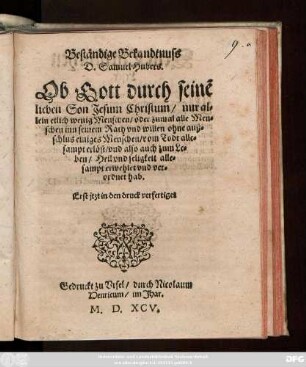 Beständige Bekandtnuss || D. Samuel Hubers.|| Ob Gott durch seinẽ || lieben Son Jesum Christum/ nur al=||lein etlich wenig Menschen/ oder zumal alle Men=||schen inn seinem Rath vnd willen ohne auß=||schlus einiges Menschen/ vom Todt alle=||sampt erlöst/ vnd also auch zum Le=||ben/ Heil vnd seligkeit alle=||sampt erwehlet vnd ver=||ordnet hab.|| Erst jtzt in den druck verfertiget ||