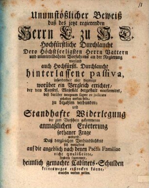 Unumstößlicher Beweiß, daß des jetzt regierenden Herrn L. zu H.D. Hochfürstliche Durchlaucht Dero höchstseeligsten Herrn Vattern und unmittelbahren Vorfahrens an der Regierung weyland auch Hochfürstl. Durchlaucht hinterlassene Passiva, insonderheit aber diejenige worüber ein Vergleich errichtet, der von Kayserl. Majestät dergestalt confirmiret, daß darüber tanquam auper re judicata gehalten werden solle, zu bezahlen verbunden; und standhafte Widerlegung der zum Vorschein gekommenen anmaßlichen Erörterung sothaner Frage wodurch, daß desgleichen Verbindlichkeit sich wenigstens auf die angeblich nach denen Pactis Familiae nicht qualificirte, sondern sogenannte heimlich gemachte Cabinets-Schulden keineswegs erstrecken könne, erwiesen werden wollen
