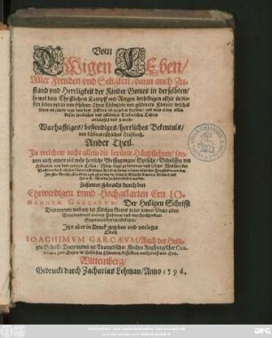 Vom || EWigen LEben/|| Aller Freuden vnd Seligkeit/ dann auch Zu=||stand vnd Herrligkeit der Kinder Gottes in derselbten/|| so wol dem Christlichem Kampff vnd Ringen derselbigen alhie in die=||sem Leben ... || Warhafftiges/ bestendiges/ herrliches Bekentnis/|| vnd schönes nützliches Trostbuch.|| Ander Theil.|| ... Zusamen gebracht durch ... || IO=||HANNEM GARCAEVM/ Der Heiligen Schrifft || Doctorn/ vnd weiland der Kirchen Gottes in der newen Stadt alten || Brandenburgk ... || Superintendenten ... || Jtzo aber in Druck gegeben vnd vorleget || Durch || IOACHIMVM GARCAEVM/ Auch der Heili=||gen Schrifft Doctorn/ vnd der Euangelischen Kirchen Augspurgischer Con-||fession zu Sagen in Schlesien Pfarnern/ desselbten nachgelassenen Son.||