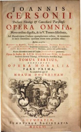 Joannis Gersonii Doctoris Theologi & Cancellarii Parisiensis Opera Omnia : Novo ordine digesta, & in V. Tomos distributa ; Ad Manuscriptos Codices quamplurimos collata, & innumeris in locis emendata ; quædam etiam nunc primùm edita: Quibus accessere Henrici De Hassia, Petri De Alliaco, Joannis Brevicoxae, Joannis De Varenis Scriptorum coætaneorum, ac insuper Jacobi Almaı̈ni & Joannis Majoris Tractatus, partim editi partim inediti ; Necnon Monumenta omnia ad Causam Joannis Parvi pertinentia, 3. Continens Opera Moralia : Pars Prima, Ea complectens quæ ad Morum Doctrinam pertinent ; Pars Secunda Continens Oopera Mystica Et Pia ; Appendix Continens Tractatus Quosdam Spirituales Gallicè scriptos, nunc primùm editos ; Pars Tertia Continens Sermones De Tempore Et De Sanctis