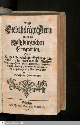 Das Liebthätige Gera gegen die Saltzburgischen Emigranten. Das ist: Kurtze und wahrhafte Erzehlung, wie dieselben in der Gräflich-Reuß-Plauischen Residentz-Stadt Gera angekommen, aufgenommen und versorget, auch was an und von vielen derselben gutes gesehen und gehöret worden : Mit eilfertiger Feder entworfen