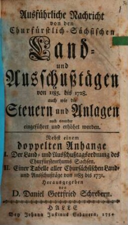 Ausführliche Nachricht von den Churfürstlich-Sächsischen Land- und Ausschußtägen von 1185. bis 1728. : auch wie die Steuern und Anlagen nach einander eingeführet und erhöhet worden. Nebst einem doppelten Anhange I. Der Land- und Ausschußtagsordnung des Churfürstenthums Sachsen. II. Einer Tabelle aller Chursächsischen Land- und Ausschußtäge von 1185 bis 1731