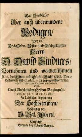 Das Feindliche/ Aber auch überwundene Podagra : Bey des ... Herrn D. David Lindners/ Vornehmen und weitberühmten ICti, des Chur- und Fürstl. Sächs. Löbl. Ober-Hoffgerichts und Consistorii zu Leipzig wohlverdienten respective Advocati Ordinarii und Senioris Seel. ... Leichen-Begängnüs/ Den IX. Iul. A. MDCLXXXIII. Zu Tröstlicher Auffrichtung Der Hochbetrübten/ Beschrieben