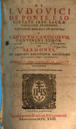R. P. Lvdovici De Ponte, E Societate Iesv, Sacrae Theologiae Professoris, Expositio Moralis Et Mystica In Canticvm Canticorvm : Continens Exhortationes, Siue Sermones, De Omnibvs Christianae Religionis Mysteriis Atqve Virtvtibvs ; In Dvos Tomos Distributa, Addito Concionum Indice copioso pro Dominicis, feriis & festis totius anni, [1]. De Omnibvs Christianae Religionis Mysteriis Atqve Virtvtibvs