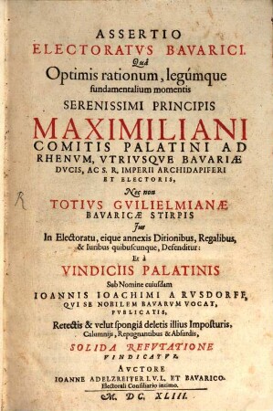 Assertio Electoratvs Bavarici : Qua Optimis rationum, legumque fundamentalium momentis Serenissimi Principis Maximiliani Comitis Palatini Ad Rhenum, Utriusque Bavariae Ducis, Ac S.R. Imperii Archidapiferi Et Electoris, Nec non Totius Guilielmianae Bavaricae Stirpis Ius In Electoratu, eique annexis Ditionibus, Regalibus, & Iuribus quibuscunque, Defenditur: Et a Vindiciis Palatinis Sub Nomine cuiusdam Joannis Joachimi A Rusdorff, Qui Se Nobilem Bavarum Vocat, Publicatis, Retectis & velut spongia deletis illius Imposturis, Calumniis, Repugnantibus & Absurdis, Solida Refutatione Vindicatur