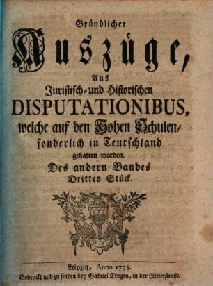 Gründlicher Auszüge, aus juristisch- und historischen Disputationibus, welche auf den hohen Schulen sonderlich in Deutschland gehalten worden ... Stück. 2,3. 1738