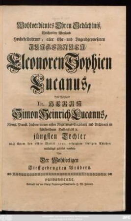 Wohlverdientes Ehren Gedächtniß, Welches der Weyland Hochedelbohrnen, aller Ehr- und Tugendgepriesenen Jungfrauen, Eleonoren Sophien Lucanus, Des Weyland Tit. Herrn Simon Heinrich Lucanus, Königl. Preußl. hochmeritirten ersten Regierungs-Secretarii und Archivarii im Fürstenthum Halberstadt [et]c. jüngsten Tochter nach ihrem den 27ten Martii 1750. erfolgtem seeligen Ableben mitleidigst gestiftet worden, Von Der Wohlseeligen Tieffgebeugten Brüdern