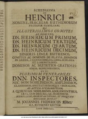 Schediasma De Heinrici Nomine, Praecelsae Ruthenorum Prosapiae Familiari, : Quo Illustrissimos Comites Ac Dominos, Dn. Heinricum Primum, Dn. Heinricum Tertium, Dn. Heinricum Quartum, Dn. Heinricum Decimum, Iunioris Lineae Ruthenos, Comites Ac Dominos De Plavia, Dominos In Greiza, Crannichfelda, Gera, Schleiza Et Lobensteinio, Dominos Ac Nutritios Gratiosissimos, Benignissimos, Ut Et Plurimum Venerabiles Dnn. Inspectores, ... Ad Actum Eucharisticum, A Quibusdam Nobilissimis Adolescentibus, Cras, Cum Deo, H.L.Q.C. Habendum, ... Invitat M. Johannes Fridericus Köber/ Ill. Ruthenei Rector. : [P.P. Gerae d. Octobr. A.O.R. MDCLXXVIII.]