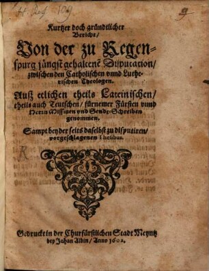 Kurtzer doch gründtlicher Bericht, Uon der zu Regenspurg jüngst gehaltene[n] Disputation, zwischen den Catholischen vnnd Lutherischen Theologen : Auß etlichen theils Lateinischen, theils auch Teutschen, fürnemer Fürsten vnnd Herrn Missiuen vnd Sendt-Schreiben genommen ; Sampt beyder seits daselbst zu disputiren, vorgeschlagenen Thesibus