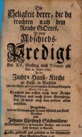 Die Seligkeit derer, die da trachten nach dem Reiche Gottes : In einer Abschieds-Predigt Am XV. Son[n]tag nach Trinitat. als den 21. Sept. 1727. In der Zucht-Hauß-Kirche zu Halle in Sachsen Uber die Worte aus dem ordentlichen Son[n]tags-Evangelio Matth. VI. v. 33. ... Vorgestellet, Und auf Verlangen guter Freunde öffentlich zum Druck übergeben