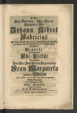 Als Der Hoch-Ehrwürdige, Hoch-Edle und Hochgelahrte Herr Johann Albert Fabricius Der Heil. Schrifft Doctor und Höchstberühmter Professor der Morale und Beredsamkeit an dem Hamburgischen Berühmten Gymnasio Seine Wohlselige Ehe-Liebste Die weyland Hoch-Edle, Hoch-Ehr- und Tugend-belobte Frau Margareta gebohrne Schultzin Am 23 Jenner 1736 zu Ihrer Ruhe-Stäte bringen ließ Wollte Demselben In nachstehenden Zeilen Sein Mitleiden und tieffe Ergebenheit bezeugen