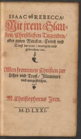 ISAAC vñ REBECCA:|| Mit jrem Glau=||ben/ Christlichen Tugenden/|| oder guten Wercken/ Creutz vnd || Trost darinne/ mangeln vnd || gebrechen/ etc.|| ... M. Christophorus Jren.||