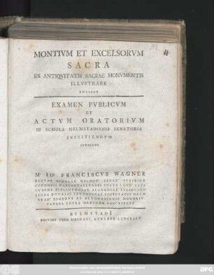 Montivm Et Excelsorvm Sacra Ex Antiqvitatis Sacrae Monvmentis Illvstrare Incipit : Examen Pvblicvm Et Actvm Oratorivm In Schola Helmstadiensi Senatoria Institvendvm Indicans M. Io. Franciscvs Wagner Rector Scholae Helmst. Senat. Svbprior Coenobii Mariaevallensis Poeta Lavr. Caes. Cvstos Bibliothecae Academiae Ivliocarolinae Dvcalis Tevtonicae Societatis Helmstad. Ephorvs Et Altdorfiensi Honoris Cavssa Extra Ordinem Adscriptvs ; [P. P. Helmstadi[i] d. III. Aprilis, A. R. S MDCCLXII]