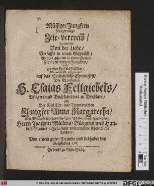 Müssiger Jungfern Kurzweilige Zeit-vertreib : Handelnde Von der Liebe/ Verfasset in einem Gespräch/ Welches gehalten in einem Garten/ Zwischen dreyen Jungfern/ und zweyen Löffel-Gesellen ; Wolmeinend auftzesezzet auf das Hochzeitliche Ehren-Fest/ Des ... H. Esais Fellgiebels/ Bürgers und Buchhändlers in Breßlaw/ und Der ... Jungfer Anna Margaretha/ Des ... Herrn Joachim Müllers/ Bürgers und Handels-Mannes in Fraustadt/ hinterlassene Eheleibliche Tochter