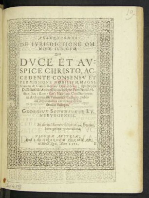 ASSERTIONES || DE IVRISDICTIONE OM-||NIVM IVDICVM.|| Quas || ... AC-||CEDENTE CONSENSV ET || PERMISSIONE ... || Spectabilis || D. Decani & Antecessorum Inclytae Facultatis Iuri-||dicae, Sac: Rom: Caes: Maiestatis Consiliariorum || in Archigymnasij Viennensis Collegio, publ=||co disputationis certamine defen=||dendas suscepit.|| GEORGIVS SCHVMACHER LV=||NEBVRGENSIS.|| In Acroasi Iureconsultorum 20.Decemb.|| hora prima pomeridiana.||