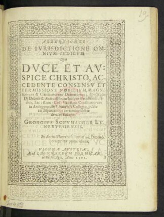 ASSERTIONES || DE IVRISDICTIONE OM-||NIVM IVDICVM.|| Quas || ... AC-||CEDENTE CONSENSV ET || PERMISSIONE ... || Spectabilis || D. Decani & Antecessorum Inclytae Facultatis Iuri-||dicae, Sac: Rom: Caes: Maiestatis Consiliariorum || in Archigymnasij Viennensis Collegio, publ=||co disputationis certamine defen=||dendas suscepit.|| GEORGIVS SCHVMACHER LV=||NEBVRGENSIS.|| In Acroasi Iureconsultorum 20.Decemb.|| hora prima pomeridiana.||