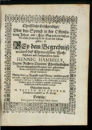 Christliche Leichpredigt, Uber den Spruch in der Offenbarung Johan. am 2. Cap. Sey getrew biß an den Todt, so wil ich dir die Krone deß Lebens geben, [et]c. Bey dem Begrebniß weiland deß ... Herrn Hennig Hammels, Beyder Rechten Doctorn, Churfürstlichen Brandenburgischen fürnemen und geheimbten Rath, und deß PrimatErtzstiffts Magdeburgk Cantzlers : Welcher den 14. Augusti, nach Mittag, zwischen zwelff und ein uhr ... ist entschlaffen, und den 17. desselben, in die Domkirchen zu Hall in Sachsen, zur H. Dreyfaltigkeit in grosser versamlung Christlich ist zur Erden bestattet worden