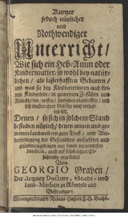 Kurtzer jedoch nützlicher und Nothwendiger Unterricht/ Wie sich ein Heb-Amm oder Kindermutter/ so wohl bey natürlichen/ als lasterhafften Geburten ... verhalten soll : Denen/ so sich in solchem Stand befinden nützlich ... aufgesetzet und zusammengetragen aus denen vornehmsten Medicis, auch auf selbst eigene Erfahrung gegründet