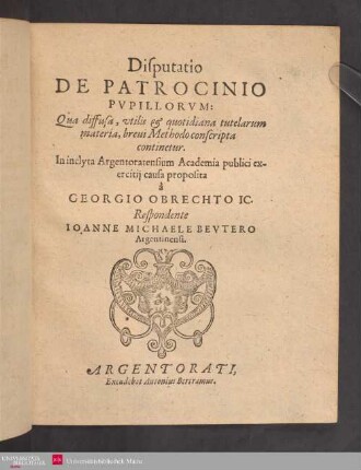 Disputatio || DE PATROCINIO || PVPILLORVM:|| Qua diffusa, vtilis et quotidiana tutelarum || materia, breui Methodo conscripta || continetur.|| In inclyta Argentoratensium Academia publici ex-||ercitij causa proposita || à || GEORGIO OBRECHTO IC.|| Respondente || IOANNE MICHAELE BEVTERO || Argentinensi.||