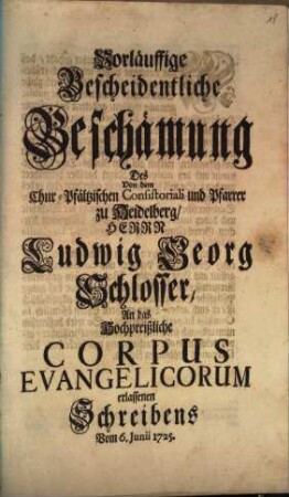 Vorläuffige Bescheidentliche Beschämung Des Von dem Chur-Pfältzischen Consistoriali und Pfarrer zu Heidelberg, Herrn Ludwig Georg Schlosser, An das Hochpreißliche Corpus Evangelicorum erlassenen Schreibens Vom 6. Junii 1725.