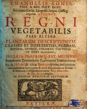 Emanuelis König Philos. & Medic. Doct. Basil. S.R.I. Acad. Nat. Curios. Avicennae Regnum Vegetabile, Physice, Medice, Anatomice, Chymice, Theoretice, Practice enucleatum, 2. Plantarum Descriptionem, Classes Et Differentias, Figuram, Sapores, Odores, Colores, Virtutes Et Usus Proponens : Inserta Praeprimis Est Methodo Bauhiniana Enumeratio Plantarum Indigenarum seu in Helvetia et circa Basileam sponte nascentium cum earundem Synonymis et nova dispositione ex florum et seminum configuratione iuxta Rob. Morison. et Joh. Rajum Anglos.