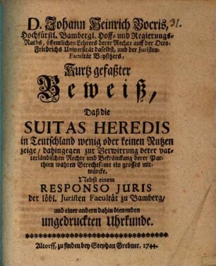D. Johann Heinrich Bocris ... Kurtz gefaßter Beweiß, daß die Suitas heredis in Teutschland wenig oder keinen Nutzen zeige, dahingegen zur Verwirrung derer vaterländischen Rechte und Bekränckung derer Parthien wahren Gerechtsame ein grosses mitwürcke : Nebst einem Responso iuris der löbl. Juristen-Facultät zu Bamberg und einer andern dahin dienenden ungedruckten Uhrkunde