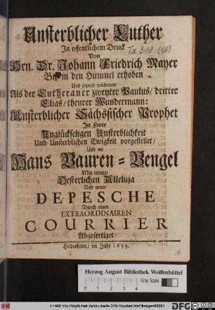 Unsterblicher Luther : In offentlichen Druck Von Hrn. Dr. Johann Friedrich Mayer Biß in den Himmel erhoben Und jetzund wiederum Als der Lutheraner zweyter Paulus/ dritter Elias/ theurer Wundermann: Unsterblicher Sächsischer Prophet In seiner Unglückseligen Unsterblichkeit Und Unsterblichen Ewigkeit vorgestellet/ Und an Hans Bauren-Bengel Mit einem Oesterlichen Alleluja Und neuer Depesche Durch einen Extraordinairen Courrier Abgefertiget