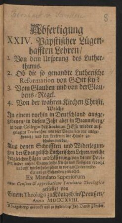 Abfertigung XXIV. Päpstischer Lügenhafften Lehren, 1. Von dem Ursprung des Lutherthums. 2. Ob die so genandte Lutherische Reformation von Gott sey? 3. Vom Glauben und von der Glaubens-Regel. 4. Von der wahren Kirchen Christi. Welche In einem vorhin in Deutschland ausgegebenen, in diesem Jahr aber in Braunsberg, in dem Collegio der Societæt Jesu wieder aufgelegten Tractætchen von vier Bogen ... Aus denen Schrifften und Widerlegungen der Evangelisch-Lutherischen Lehrer ...
