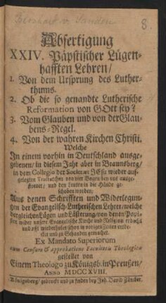 Abfertigung XXIV. Päpstischer Lügenhafften Lehren, 1. Von dem Ursprung des Lutherthums. 2. Ob die so genandte Lutherische Reformation von Gott sey? 3. Vom Glauben und von der Glaubens-Regel. 4. Von der wahren Kirchen Christi. Welche In einem vorhin in Deutschland ausgegebenen, in diesem Jahr aber in Braunsberg, in dem Collegio der Societæt Jesu wieder aufgelegten Tractætchen von vier Bogen ... Aus denen Schrifften und Widerlegungen der Evangelisch-Lutherischen Lehrer ...