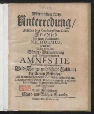 Abermahlige kurtze Unterredung, Zwischen dem Hamburgischem Doctor Friedlieb Und einem Handwercker Nicodemus, genahmt: Wegen der in letzter Bürger-Versammlung aufs Tapet gekommenen Amnestie : Wobey zufällig von dem grausamen Geld-Mangel und Nicht-Zahlung der Armen Soldaten, und anderen obhandenen Verwirrungen erwehnet, Deren wahrhaffte Grund-Ursachen untersucht, und einige Remedirungs-Mittel vorgestellet worden ; Zum Druck befordert Von Einem Aufrichtigem Stadt- und Bürger-Freunde