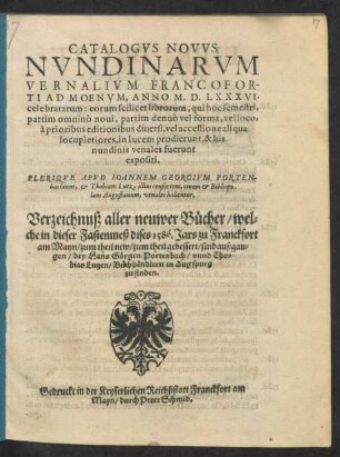 CATALOGVS NOVVS || NVNDINARVM || VERNALIVM FRANCOFOR-||TI AD MOENVM, ANNO M. D. LXXXVI.|| celebratarum ... || PLERIQVE APVD IOANNEM GEORGIVM PORTEN-||bachium, et Thobiam Lutz, illius consortem, ciuem et Bibliopo-||lam Augustanum, venales habentur.|| Verzeichnuß aller neuwer Bücher/ wel=||che in dieser Fastenmeß dises 1586. Jars zu Franckfort || am Mayn/ zum theil new/ zum theil gebessert/ sind außgan=||gen/ bey Hans Görgen Portenbach/ vnnd Tho=||bias Lutzen/ Buchhändlern in Augspurg || zu finden.||