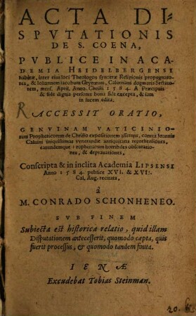 Acta Dispvtationis De S. Coena : Publice In Academia Heidelbergensi habitae, inter eius loci Theologos syncerae Religionis propugnatores, et Iohannem Iacobum Grynaeum, Calviniani dogmatis Sectatorem, mens. April. Anno Christi 1584.