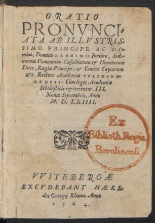 ORATIO || PRONVNCI=||ATA AB ILLVSTRIS=||SIMO PRINCIPE AC DO=||mino, Domino BARNIM Iuniore, Sedi=||norum Pomeraniae, Cassubiorum et Henetorum || Duce, Rugiae Principe, et Comite Caycorum || etc. Rectore Academiae VVITEBER=||GENSIS: Cùm leges Academiae || Scholasticis repeterentur. III.|| Nonas Septembris, Anno || M.D.LXIIII.||