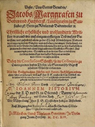 Vnser, Von Gottes Genaden, Jacobs, Marggrafen zu Baden vnd Hachbergk, Landtgrafen zu Sausenbergk, Herrn zu Röteln vnd Badenweiler [e]tc. Christliche erhebliche vnd wolfundirte Motifen, warumb wir auß einigem eyfferigen Trib vnsers Gewissens ... nit allein für vnser Person die Lutherische Lehr verlassen, vnd zu dem Catholischen jmmerwehrenden vnd allein seligmachenden Christlichen Glauben Vns notwendig begeben, Sondern auch vnser von Gott anbefohlene Landt zu ebenmessiger warhaffter Religion anweisen vnd reformieren lassen müssen : Dabey die Conclusion Schrifft, so im Colloquio zu Emetingen von beyden Theilen, als Summarische Begriff gehaltnen Gesprächs einkommen