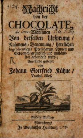 Nachricht von der Chocolate : Worinnen Von derselben Ursprung, Nahmens-Benennung, herrlichen Ingredientien, Preißbarem Nutzen und Gebrauch, gründlich und unständlich gehandelt wird