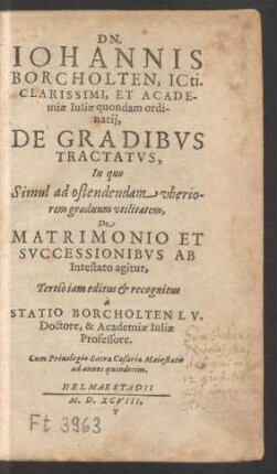 DN.|| IOHANNIS || BORCHOLTEN, ICti.|| CLARISSIMI, ET ACADE-||miae Iuliae quondam ordi-||narij,|| DE GRADIBVS || TRACTATVS,|| In quo || ... De || MATRIMONIO ET || SVCCESSIONIBVS AB || Intestato agitur,|| Tertiò iam editus et recognitus || à || STATIO BORCHOLTEN I. V.|| Doctore, & Academiae Iuliae || Professore.||