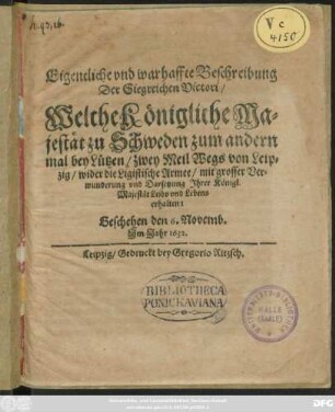 Eigentliche und warhaffte Beschreibung Der Siegreichen Victori/ Welche Königliche Majestät zu Schweden zum andern mal bey Lützen/ zwey Meil Wegs von Leipzig/ wider die Ligistische Armee/ mit grosser Verwunderung und Darsetzung Ihrer Königl. Majestät Leibs und Lebens erhalten : Geschehen den 6. Novemb. Im Jahr 1632.