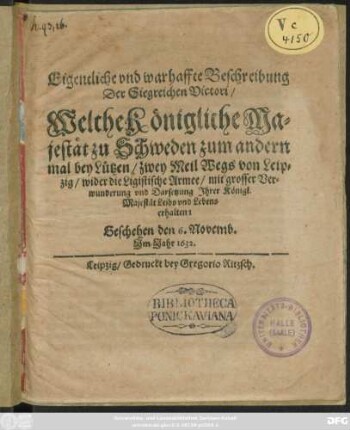 Eigentliche und warhaffte Beschreibung Der Siegreichen Victori/ Welche Königliche Majestät zu Schweden zum andern mal bey Lützen/ zwey Meil Wegs von Leipzig/ wider die Ligistische Armee/ mit grosser Verwunderung und Darsetzung Ihrer Königl. Majestät Leibs und Lebens erhalten : Geschehen den 6. Novemb. Im Jahr 1632.
