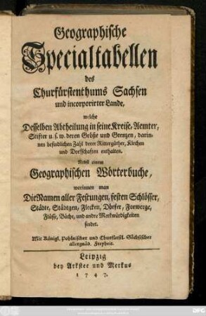 Geographische Specialtabellen des Churfürstenthums Sachsen und incorporirter Lande, welche Desselben Abtheilung in seine Kreise, Aemter, Stifter u.s.w. deren Größe und Grenzen, darinnen befindlichen Zahl derer Rittergüther, Kirchen und Dorfschaften enthalten : Nebst einem Geographischen Wörterbuch, worinnen man Die Namen aller Festungen, festen Schlösser, Städte, Städtgen, Flecken, Dörfer, Forwerge, Flüsse, Bäche und andere Merkwürdigkeiten findet
