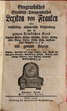 Geographisches Statistisch-Topographisches Lexikon von Franken oder vollständige alphabetische Beschreibung aller im ganzen Fränkischen Kreis liegenden Städte, Klöster, Schlösser, Dörfer, Flekken, Höfe, Berge, Thäler, Flüsse, Seen, merkwürdiger Gegenden u.s.w. : mit genauer Anzeige von deren Ursprung, ehemaligen und jezigen Besizern, Lage, Anzahl und Nahrung der Einwohner, Manufakturen, Fabriken, Viehstand, merkwürdigen Gebäuden, neuen Anstalten, vornehmsten Merkwürdigkeiten [et]c. [et]c., 5