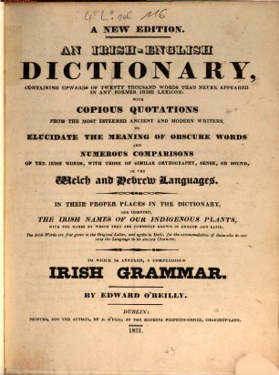 An Irish-English dictionary with a compendious Irish grammar : containing upwards of twenty thousand words that never appeared in any former Irish lexicon with copious quotations from the most esteemed ancient and modern writers ... with ... numerous comparisons ... in the Welch and Hebrew Languages ... ; to which is annexed a compendious Irish grammar