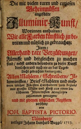 Die mit vielen raren und curiosen Geheimnüssen angefüllte Illuminir-Kunst : Worinnen enthalten: Wie alle Farben künstlich zu bereiten und nützlich zu gebrauchen; Item: Allerhand rare Vergüldungen, Fürnisse und dergleichen zu machen sind, nebst andern besondern zu dieser Kunst dienlichen und noch nie an das Tages-Liecht gebrachten Remarquen
