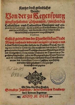 Kurtzer doch gründlicher Bericht, Von der zu Regenspurg jüngstgehaltener Disputation, zwischen den Catholischen vnnd Lutherischen Theologen, auß etlichen theyls Lateinisch, theyls auch Teutschen fürnemmer Fürsten vnd Herrn Missiuen, vnd Sendtschreiben, sampt beyder Seits daselbst zu disputiern vorgeschlagnen Thesibus