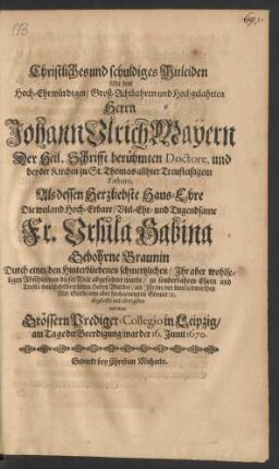 Christliches und schuldiges Mitleiden Mit dem ... Herrn Johann Ulrich Mayern Der Heil. Schrifft berühmten Doctore, und bey der Kirchen zu St. Thomas allhier Treufleißigem Pastore : Als dessen Herzliebste Haus-Ehre ... Fr. Ursula Sabina Gebohrne Braunin Durch einen/ den Hinterbliebenen schmertzlichen/ Ihr aber wohlseligen Abschied von dieser Welt abgefodert wurde ... von dem Grössern Prediger-Collegio in Leipzig/ am Tage der Beerdigung/ war der 16. Junii 1670