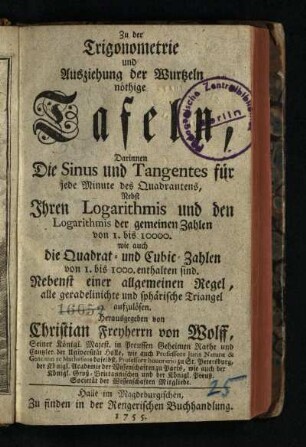 Zu der Trigonometrie und Ausziehung der Wurtzeln nöthige Tafeln : Darinnen die Sinus und Tangentes für jede Minute des Quadrantens, Nebst Ihren Logarithmis und den Logarithmis der gemeinen Zahlen von I. bis 10000. wie auch die Quadrat- und Cubic-Zahlen von I. bis 1000. enthalten sind. Nebenst einer allgemeinen Regel, alle geradelinichte und sphärische Triangel aufzulösen