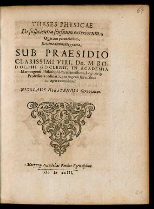 THESES PHYSICAE || De sufficientia sensuum exteriorum,|| Quarum patrocinium;|| ... SUB PRAESIDIO || ... M. RO-||DOLPHI GOCLENII, IN ACADEMIA || Marpurgensi Philosophi ... Logicesq́; || Professoris ordinarii, pro ingenii sui viribus || suscipere conabitur || NICOLAUS HIRSTENIUS Geravianus.||