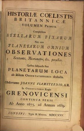 Historiae Coelestis Britannicae Volumen ..., 1. Complectens Stellarum Fixarum Nec non Planetarum Omnium Observationes Sextante, Micrometro, etc. peractas : Quibus subiuncta sunt Planetarum Loca ab iisdem Observationibus deducta ; Continua Serie Ab Anno 1675, ad Annum 1689