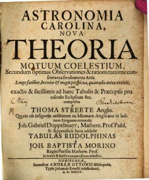 Astronomia Carolina : Nova Theoria Motuum Coelestium, Secundum optimas Observationes & rationi maxime consentanea fundamenta Artis Longe facilior, brevior & magis perspicua, quam ulla antea extitit, cum exactis & facillimis ad hanc Tabulis & Praeceptis pro calculo Eclipsium &c.