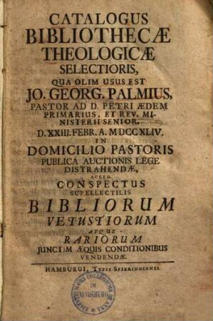 Catalogus Bibliothecae Theologicae Selectioris, Qua Olim Usus Est Jo. Georg. Palmius, Pastor Ad D. Petri Aedem Primarius, Et Rev. Ministerii Senior : D. XXIII. Febr. A. MDCCXLIV. In Domicilio Pastoris Publica Auctionis Lege Distrahendae